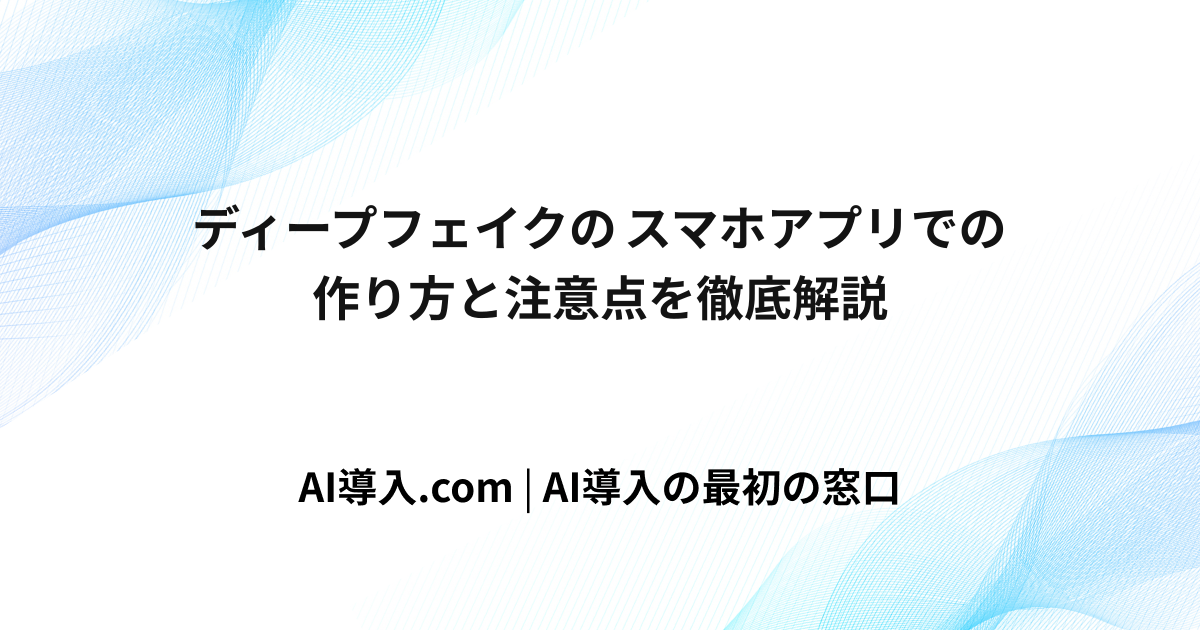 ディープフェイクのスマホアプリでの作り方と注意点を徹底解説